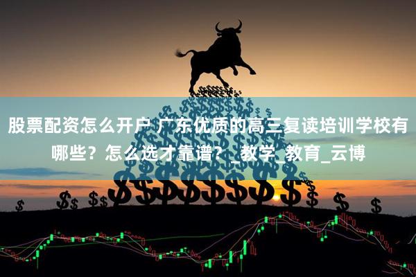 股票配资怎么开户 广东优质的高三复读培训学校有哪些？怎么选才靠谱？_教学_教育_云博
