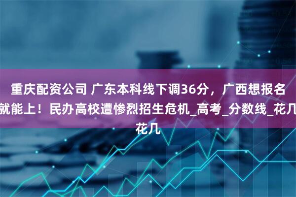 重庆配资公司 广东本科线下调36分，广西想报名就能上！民办高校遭惨烈招生危机_高考_分数线_花几