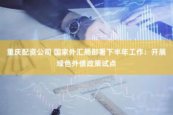重庆配资公司 国家外汇局部署下半年工作：开展绿色外债政策试点
