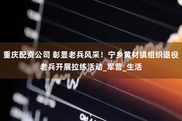 重庆配资公司 彰显老兵风采！宁乡黄材镇组织退役老兵开展拉练活动_军营_生活