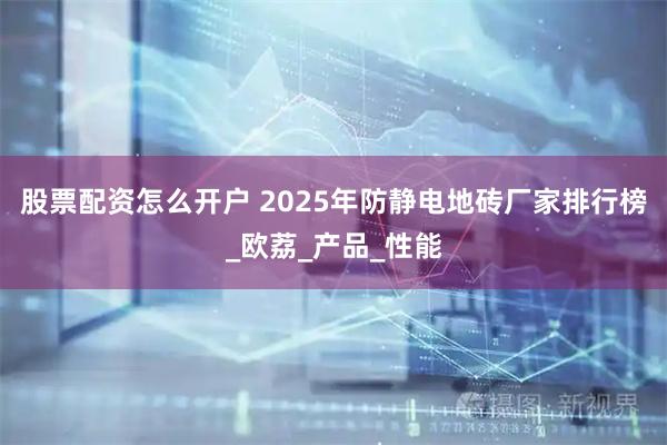 股票配资怎么开户 2025年防静电地砖厂家排行榜_欧荔_产品_性能