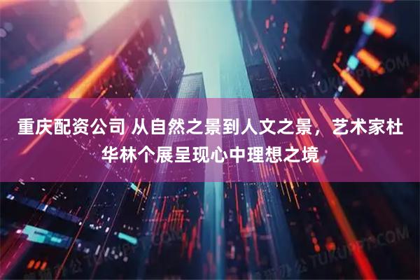 重庆配资公司 从自然之景到人文之景，艺术家杜华林个展呈现心中理想之境