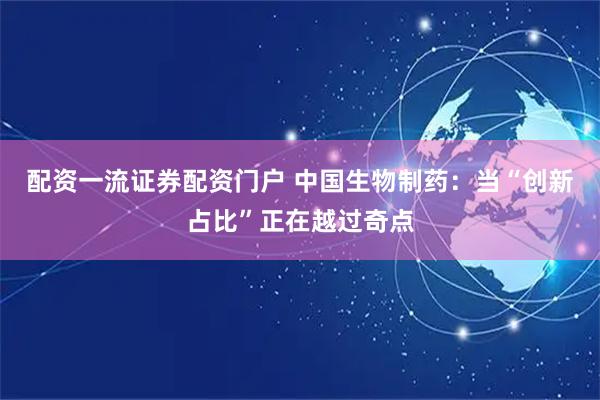 配资一流证券配资门户 中国生物制药：当“创新占比”正在越过奇点