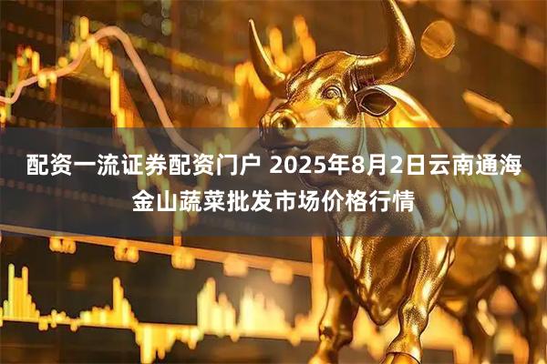 配资一流证券配资门户 2025年8月2日云南通海金山蔬菜批发市场价格行情