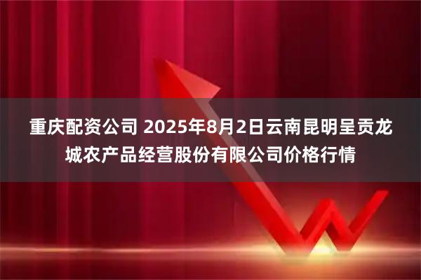 重庆配资公司 2025年8月2日云南昆明呈贡龙城农产品经营股份有限公司价格行情