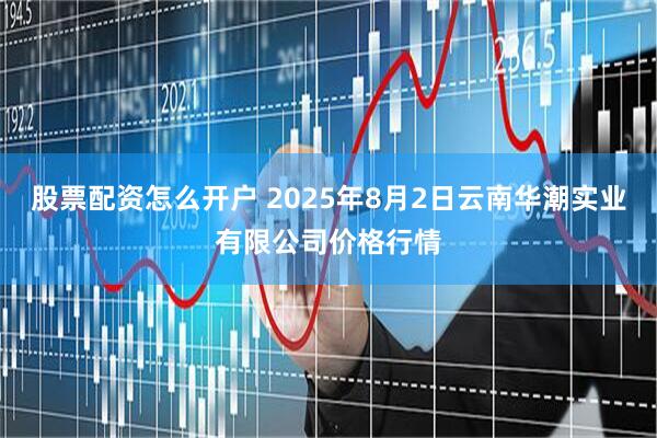 股票配资怎么开户 2025年8月2日云南华潮实业有限公司价格行情