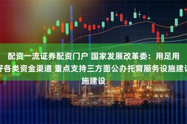 配资一流证券配资门户 国家发展改革委：用足用好各类资金渠道 重点支持三方面公办托育服务设施建设