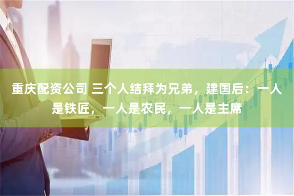重庆配资公司 三个人结拜为兄弟，建国后：一人是铁匠，一人是农民，一人是主席