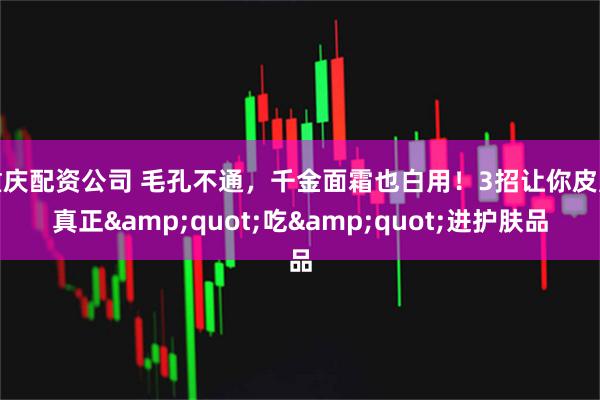 重庆配资公司 毛孔不通，千金面霜也白用！3招让你皮肤真正&quot;吃&quot;进护肤品