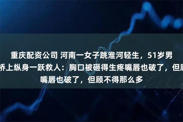 重庆配资公司 河南一女子跳淮河轻生，51岁男子从18米高桥上纵身一跃救人：胸口被砸得生疼嘴唇也破了，但顾不得那么多