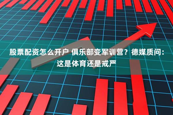 股票配资怎么开户 俱乐部变军训营？德媒质问：这是体育还是戒严