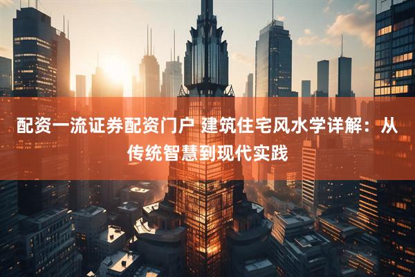 配资一流证券配资门户 建筑住宅风水学详解：从传统智慧到现代实践