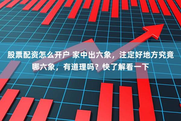股票配资怎么开户 家中出六象，注定好地方究竟哪六象，有道理吗？快了解看一下
