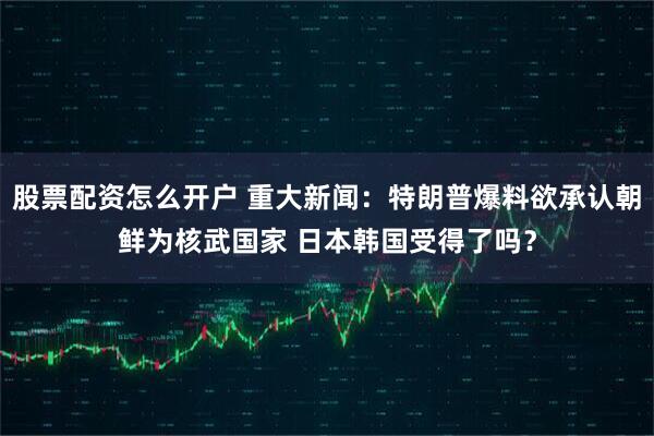 股票配资怎么开户 重大新闻:特朗普爆料欲承认朝鲜为核武国家 日本韩国受得了吗?