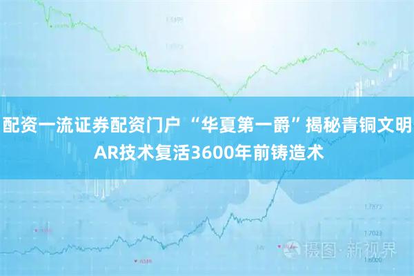 配资一流证券配资门户 “华夏第一爵”揭秘青铜文明 AR技术复活3600年前铸造术