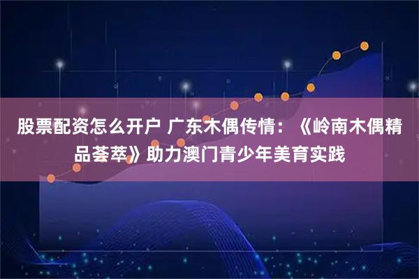 股票配资怎么开户 广东木偶传情：《岭南木偶精品荟萃》助力澳门青少年美育实践