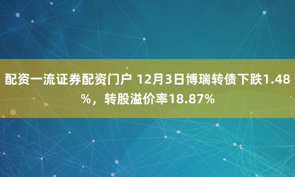 配资一流证券配资门户 12月3日博瑞转债下跌1.48%，转股溢价率18.87%