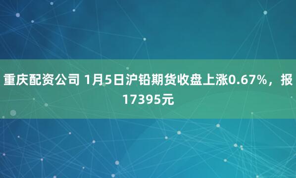 重庆配资公司 1月5日沪铅期货收盘上涨0.67%，报17395元