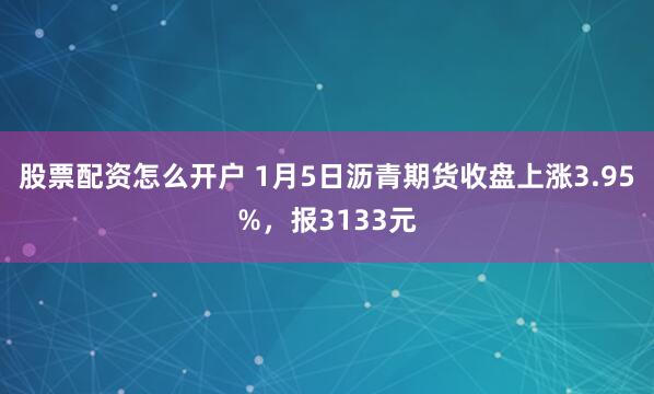 股票配资怎么开户 1月5日沥青期货收盘上涨3.95%,报3133元