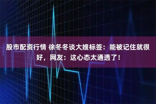 股市配资行情 徐冬冬谈大嫂标签：能被记住就很好，网友：这心态太通透了！