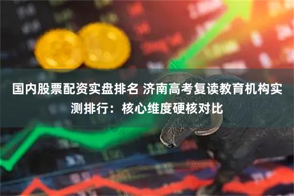 国内股票配资实盘排名 济南高考复读教育机构实测排行:核心维度硬核对比