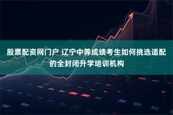股票配资网门户 辽宁中等成绩考生如何挑选适配的全封闭升学培训机构